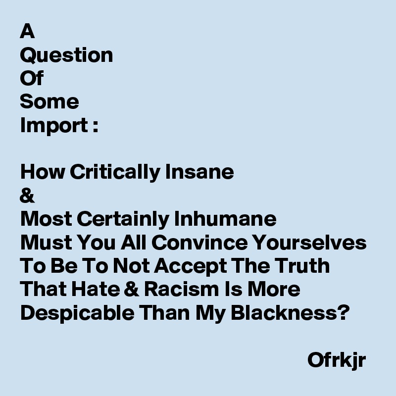 A 
Question
Of
Some
Import :

How Critically Insane 
& 
Most Certainly Inhumane
Must You All Convince Yourselves To Be To Not Accept The Truth That Hate & Racism Is More Despicable Than My Blackness?

                                                                 Ofrkjr