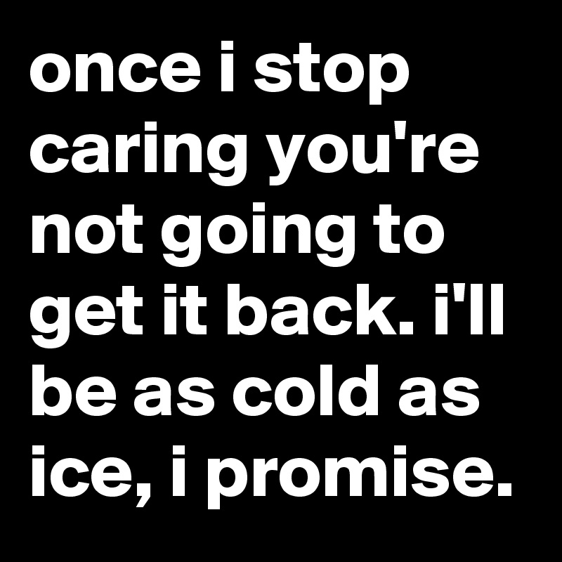once i stop caring you're not going to get it back. i'll be as cold as ice, i promise.