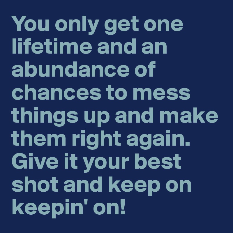You only get one lifetime and an abundance of chances to mess things up and make them right again. Give it your best shot and keep on keepin' on!
