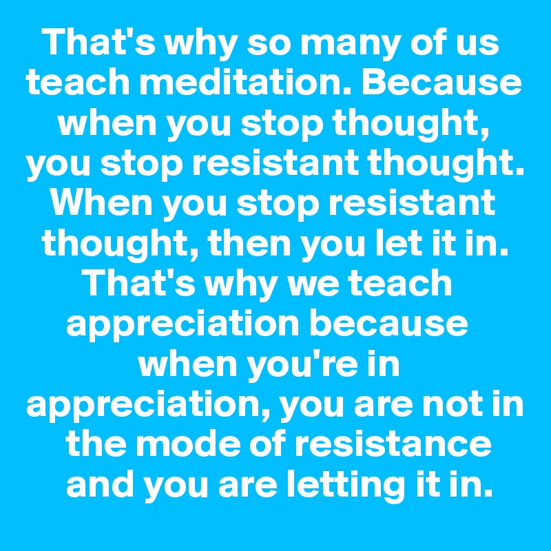   That's why so many of us teach meditation. Because 
    when you stop thought, you stop resistant thought. 
   When you stop resistant 
  thought, then you let it in. 
       That's why we teach 
     appreciation because 
              when you're in appreciation, you are not in 
     the mode of resistance 
     and you are letting it in.