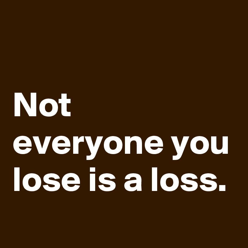 

Not everyone you lose is a loss.