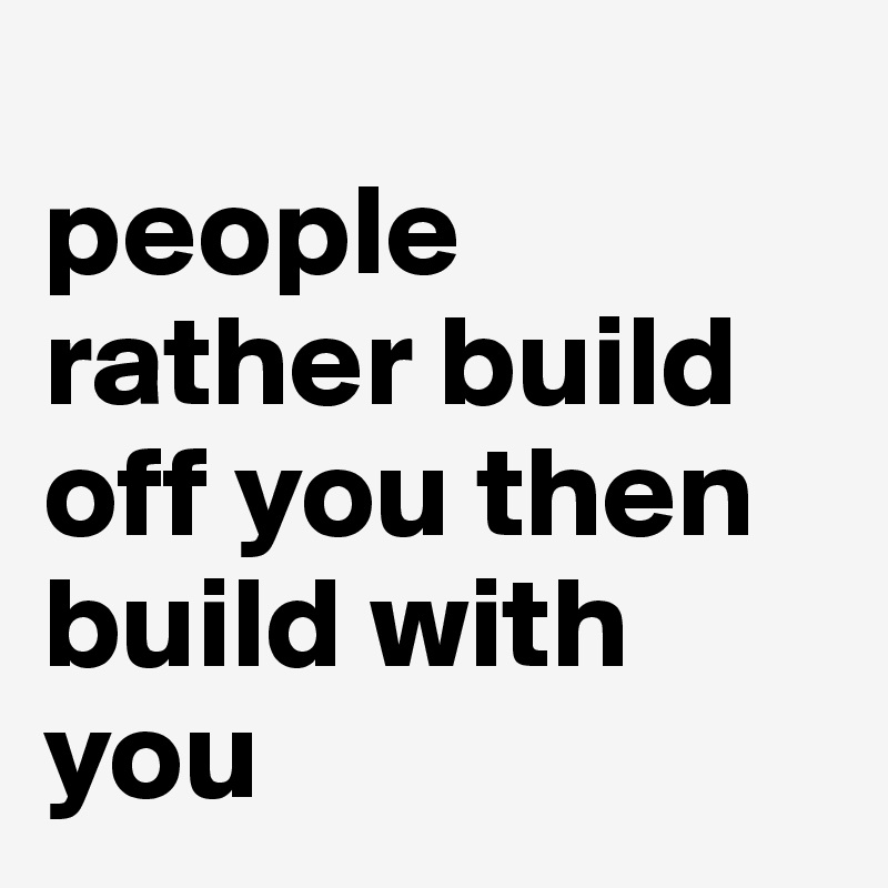                     people rather build off you then build with you