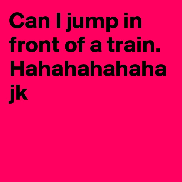 Can I jump in front of a train. Hahahahahaha jk
