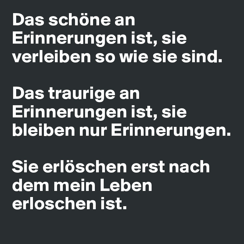 Das schöne an Erinnerungen ist, sie verleiben so wie sie sind.

Das traurige an Erinnerungen ist, sie bleiben nur Erinnerungen.

Sie erlöschen erst nach dem mein Leben erloschen ist.