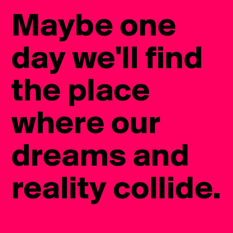 Maybe one day we'll find the place where our dreams and reality collide.
