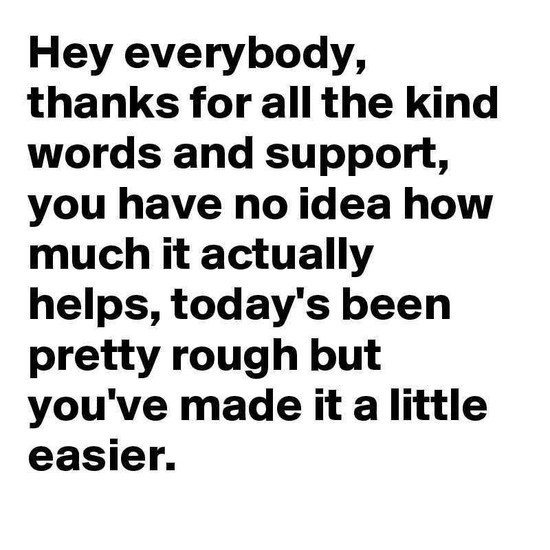 Hey everybody, thanks for all the kind words and support, you have no idea how much it actually helps, today's been pretty rough but you've made it a little easier.