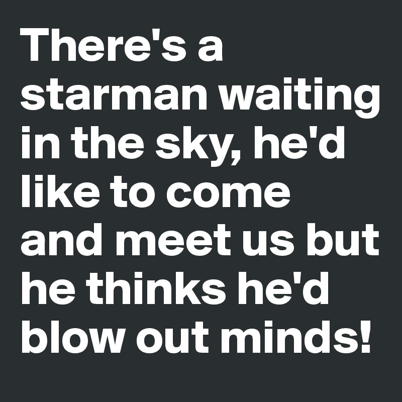 There's a starman waiting in the sky, he'd like to come and meet us but he thinks he'd blow out minds! 