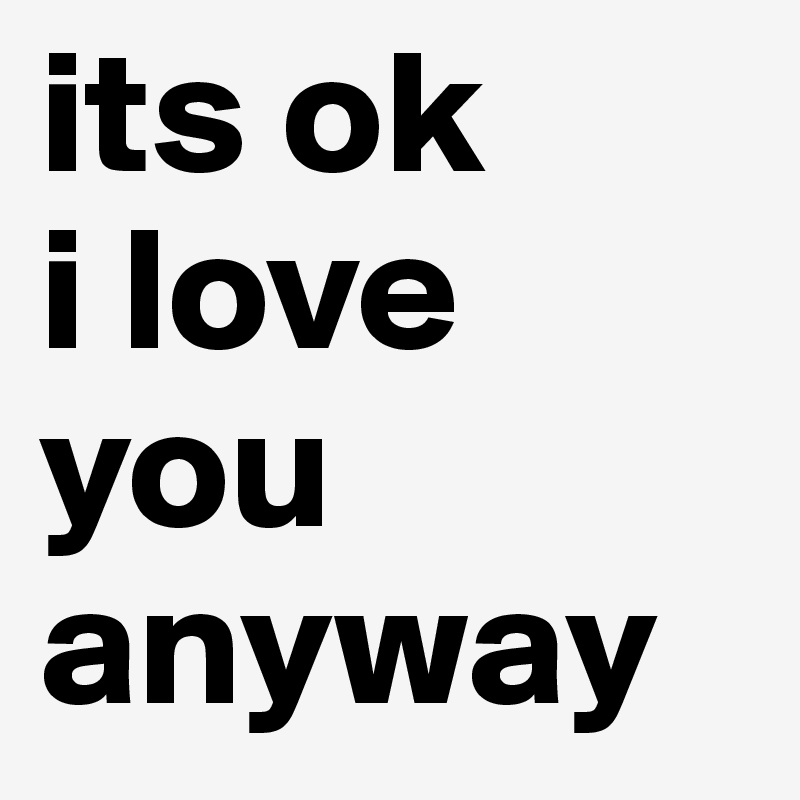its ok 
i love you 
anyway