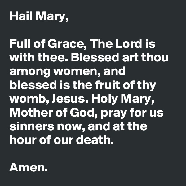 Hail Mary,

Full of Grace, The Lord is with thee. Blessed art thou among women, and blessed is the fruit of thy womb, Jesus. Holy Mary, Mother of God, pray for us sinners now, and at the hour of our death.

Amen.