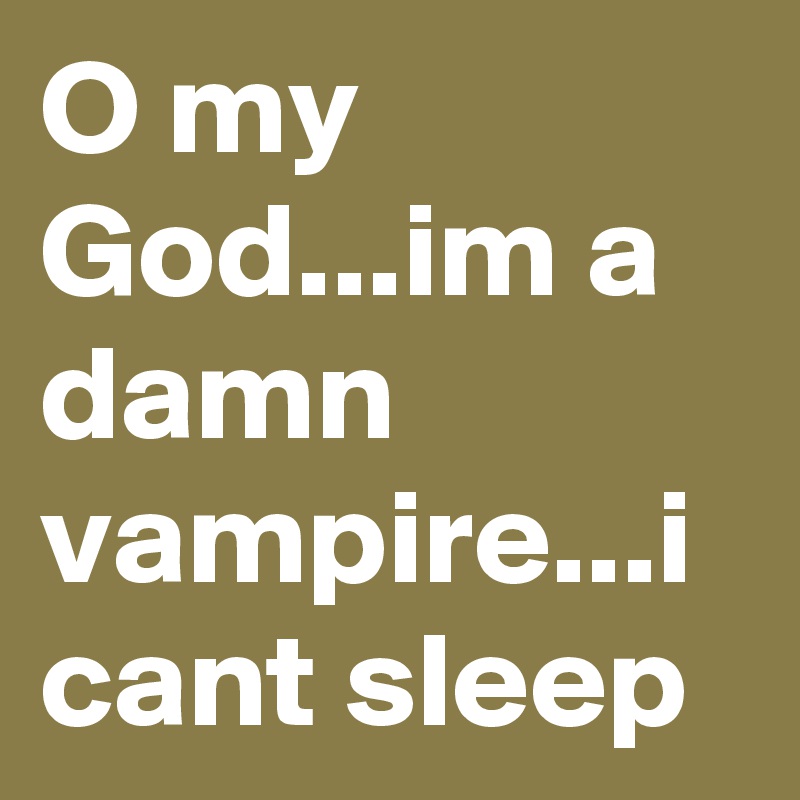 O my God...im a damn vampire...i cant sleep