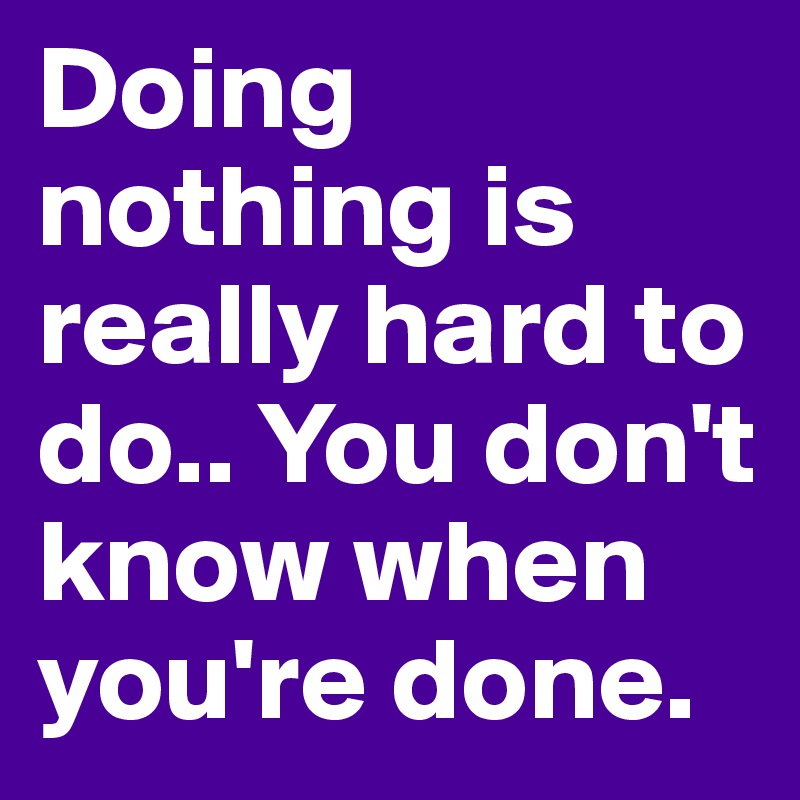 Doing nothing is really hard to do.. You don't know when you're done.
