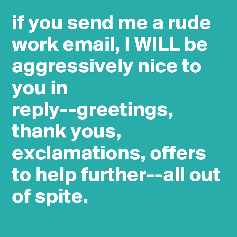 if you send me a rude work email, I WILL be aggressively nice to you in reply--greetings, thank yous, exclamations, offers to help further--all out of spite.