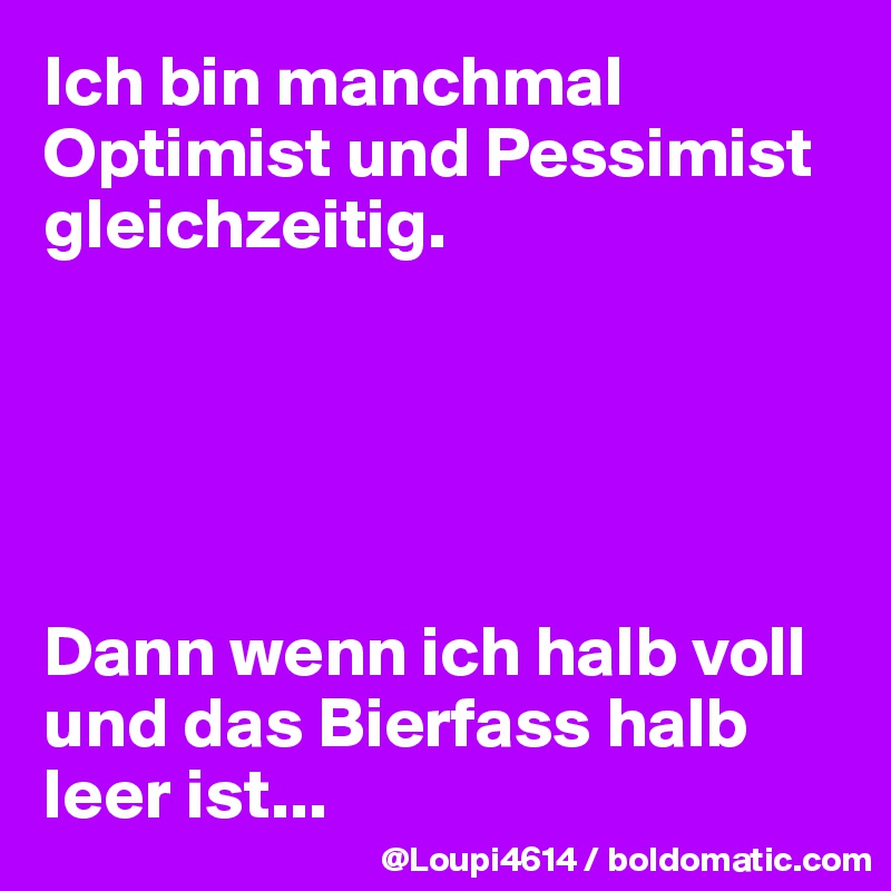 Ich bin manchmal Optimist und Pessimist gleichzeitig.





Dann wenn ich halb voll und das Bierfass halb leer ist...