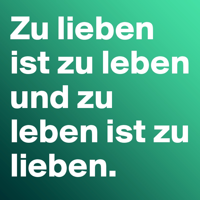 Zu lieben ist zu leben und zu leben ist zu lieben.