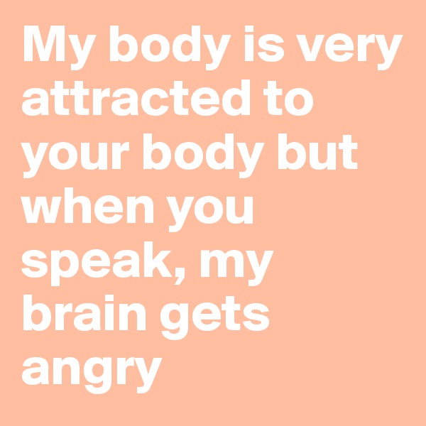 My body is very attracted to your body but when you speak, my brain gets angry