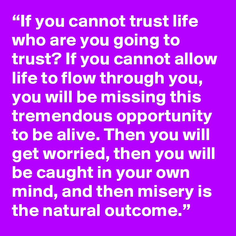 “If you cannot trust life who are you going to trust? If you cannot allow life to flow through you, you will be missing this tremendous opportunity to be alive. Then you will get worried, then you will be caught in your own mind, and then misery is the natural outcome.”
