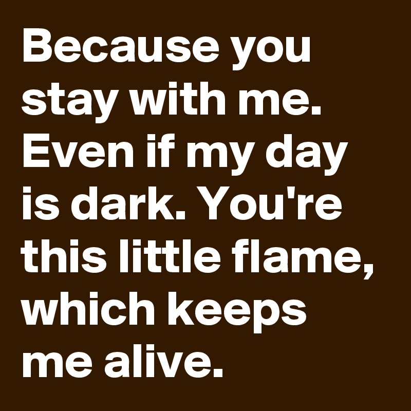 Because you stay with me. Even if my day is dark. You're this little flame, which keeps me alive.