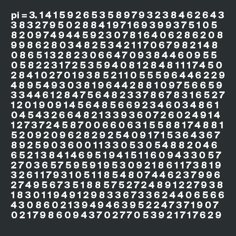 pi = 3. 1 4 1 5 9 2 6 5 3 5 8 9 7 9 3 2 3 8 4 6 2 6 4 3 3 8 3 2 7 9 5 0 2 8 8 4 1 9 7 1 6 9 3 9 9 3 7 5 1 0 5 8 2 0 9 7 4 9 4 4 5 9 2 3 0 7 8 1 6 4 0 6 2 8 6 2 0 8 9 9 8 6 2 8 0 3 4 8 2 5 3 4 2 1 1 7 0 6 7 9 8 2 1 4 8 0 8 6 5 1 3 2 8 2 3 0 6 6 4 7 0 9 3 8 4 4 6 0 9 5 5 0 5 8 2 2 3 1 7 2 5 3 5 9 4 0 8 1 2 8 4 8 1 1 1 7 4 5 0 2 8 4 1 0 2 7 0 1 9 3 8 5 2 1 1 0 5 5 5 9 6 4 4 6 2 2 9 4 8 9 5 4 9 3 0 3 8 1 9 6 4 4 2 8 8 1 0 9 7 5 6 6 5 9 3 3 4 4 6 1 2 8 4 7 5 6 4 8 2 3 3 7 8 6 7 8 3 1 6 5 2 7 1 2 0 1 9 0 9 1 4 5 6 4 8 5 6 6 9 2 3 4 6 0 3 4 8 6 1 0 4 5 4 3 2 6 6 4 8 2 1 3 3 9 3 6 0 7 2 6 0 2 4 9 1 4 1 2 7 3 7 2 4 5 8 7 0 0 6 6 0 6 3 1 5 5 8 8 1 7 4 8 8 1 5 2 0 9 2 0 9 6 2 8 2 9 2 5 4 0 9 1 7 1 5 3 6 4 3 6 7 8 9 2 5 9 0 3 6 0 0 1 1 3 3 0 5 3 0 5 4 8 8 2 0 4 6 6 5 2 1 3 8 4 1 4 6 9 5 1 9 4 1 5 1 1 6 0 9 4 3 3 0 5 7 2 7 0 3 6 5 7 5 9 5 9 1 9 5 3 0 9 2 1 8 6 1 1 7 3 8 1 9 3 2 6 1 1 7 9 3 1 0 5 1 1 8 5 4 8 0 7 4 4 6 2 3 7 9 9 6 2 7 4 9 5 6 7 3 5 1 8 8 5 7 5 2 7 2 4 8 9 1 2 2 7 9 3 8 1 8 3 0 1 1 9 4 9 1 2 9 8 3 3 6 7 3 3 6 2 4 4 0 6 5 6 6 4 3 0 8 6 0 2 1 3 9 4 9 4 6 3 9 5 2 2 4 7 3 7 1 9 0 7 0 2 1 7 9 8 6 0 9 4 3 7 0 2 7 7 0 5 3 9 2 1 7 1 7 6 2 9