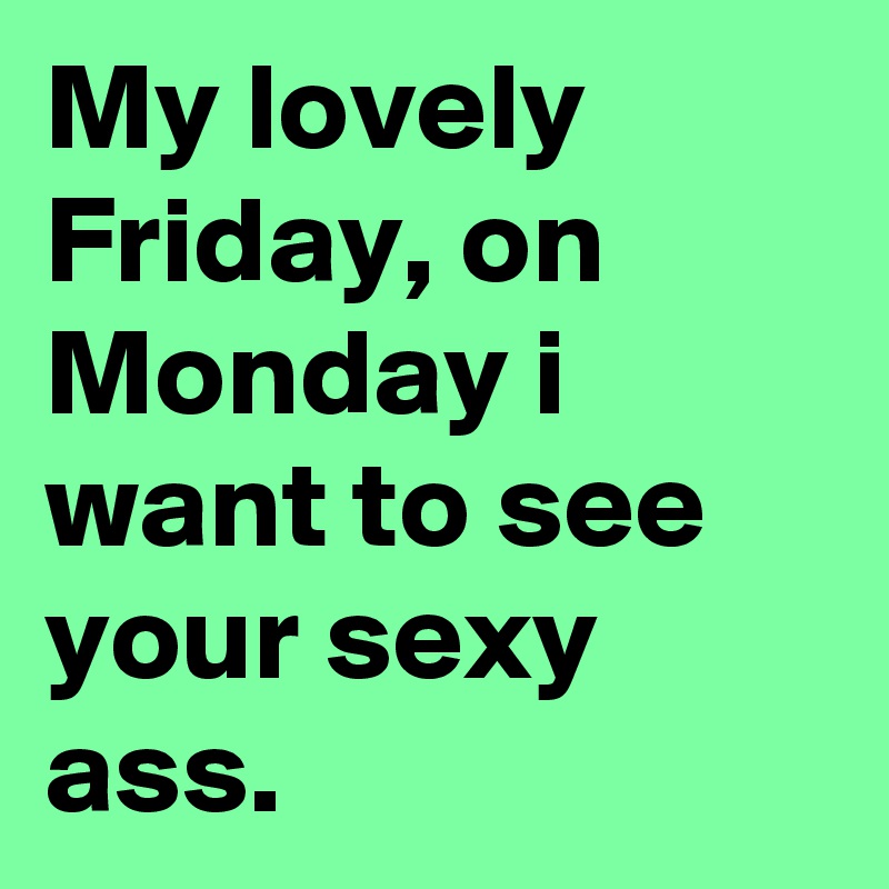 My lovely Friday, on Monday i want to see your sexy ass.