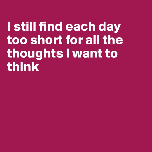 
I still find each day 
too short for all the thoughts I want to think




