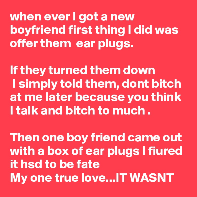 when ever I got a new boyfriend first thing I did was offer them  ear plugs.

lf they turned them down
 I simply told them, dont bitch at me later because you think I talk and bitch to much .

Then one boy friend came out with a box of ear plugs I fiured it hsd to be fate 
My one true love...IT WASNT