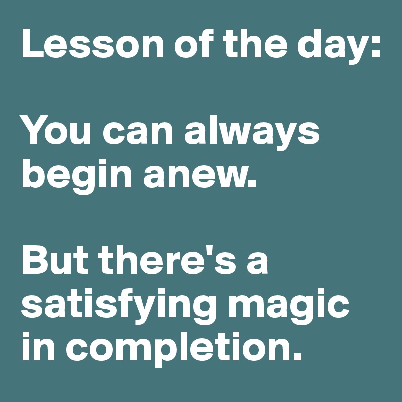 Lesson of the day:

You can always begin anew. 

But there's a satisfying magic in completion. 
