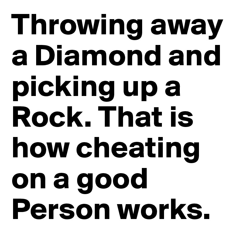 Throwing away a Diamond and picking up a Rock. That is how cheating on a good Person works.