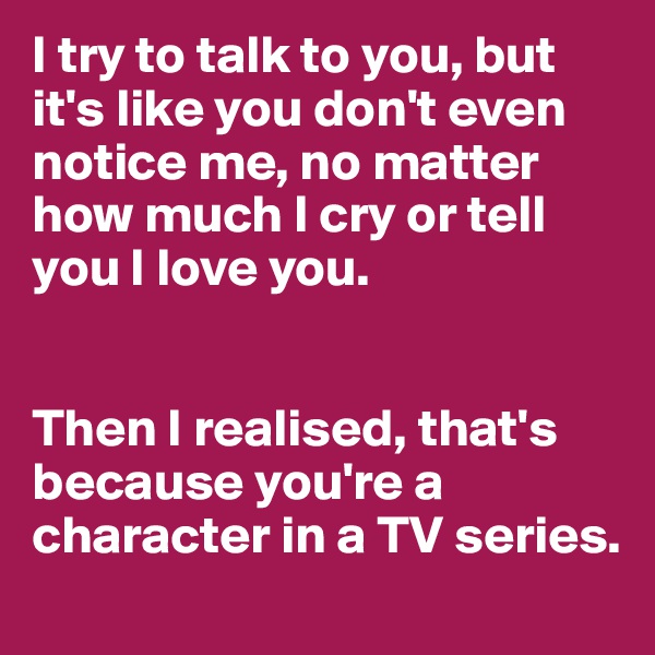 I try to talk to you, but it's like you don't even notice me, no matter how much I cry or tell you I love you.


Then I realised, that's because you're a character in a TV series.