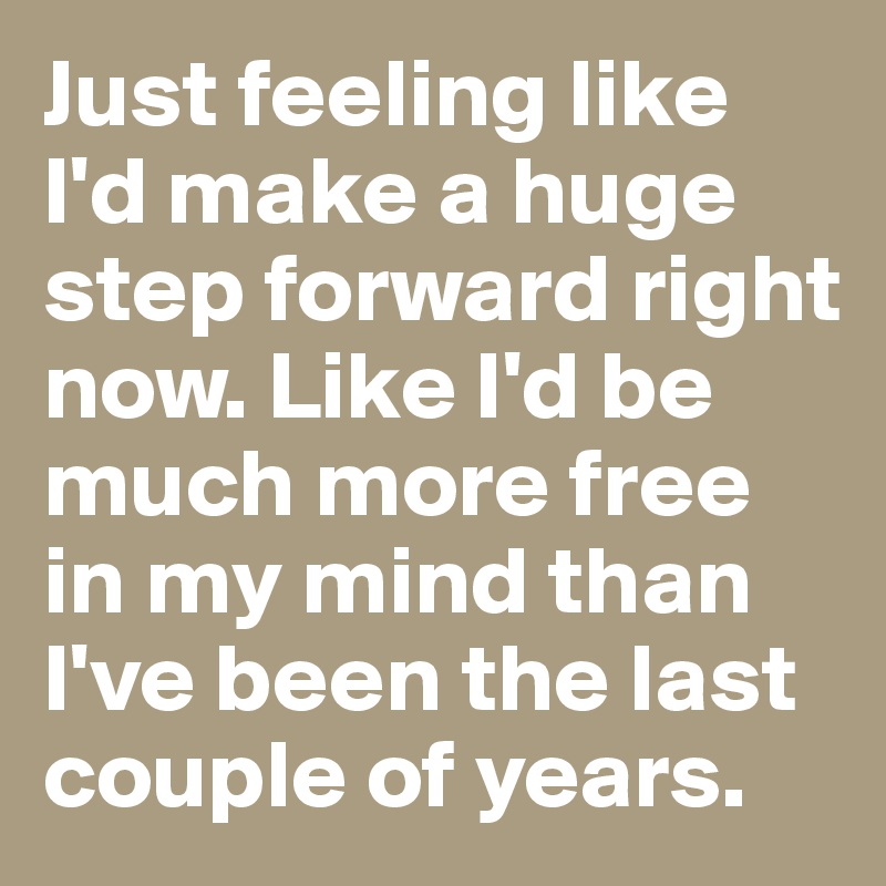 Just feeling like I'd make a huge step forward right now. Like I'd be much more free in my mind than I've been the last couple of years. 