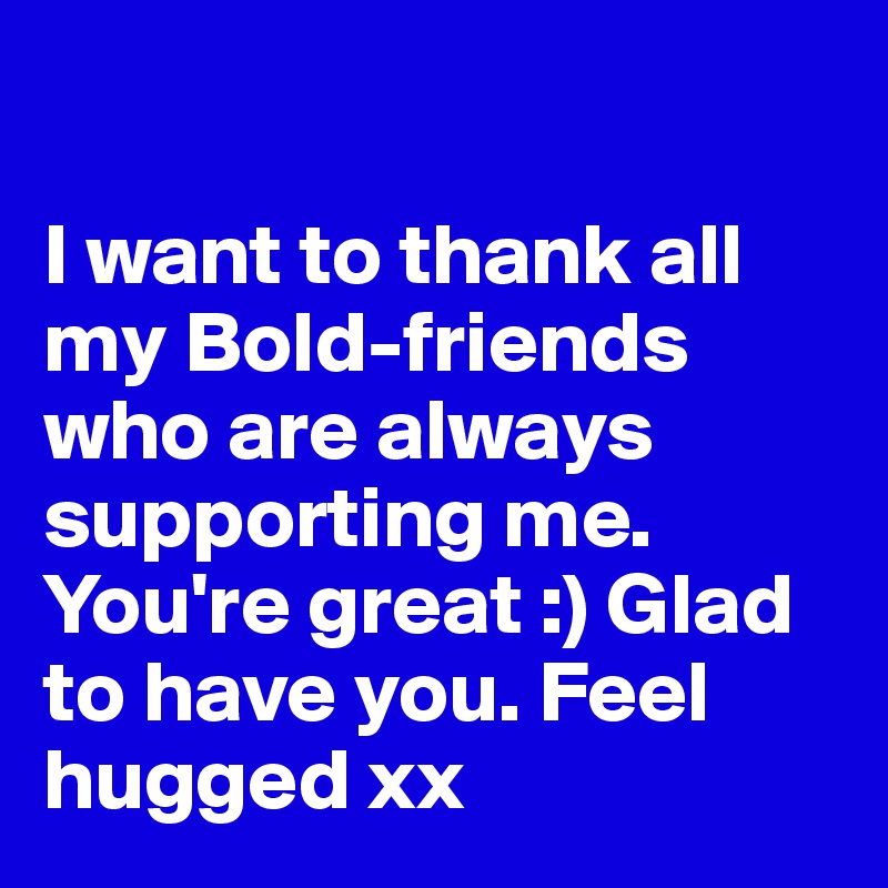 

I want to thank all my Bold-friends who are always supporting me. You're great :) Glad to have you. Feel hugged xx