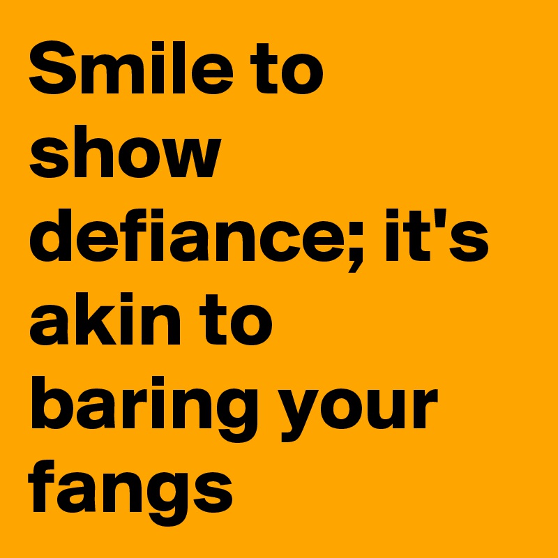 Smile to show defiance; it's akin to baring your fangs