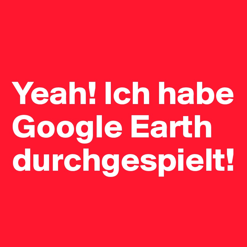 

Yeah! Ich habe Google Earth durchgespielt! 
