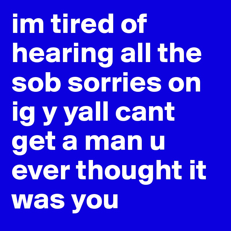 im tired of  hearing all the sob sorries on ig y yall cant get a man u ever thought it was you