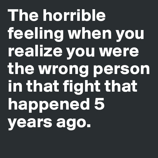 The horrible feeling when you realize you were the wrong person in that fight that happened 5 years ago.