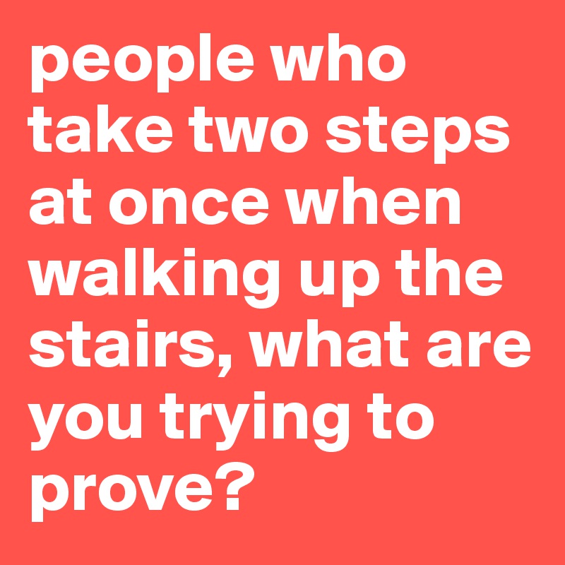 people who take two steps at once when walking up the stairs, what are you trying to prove? 