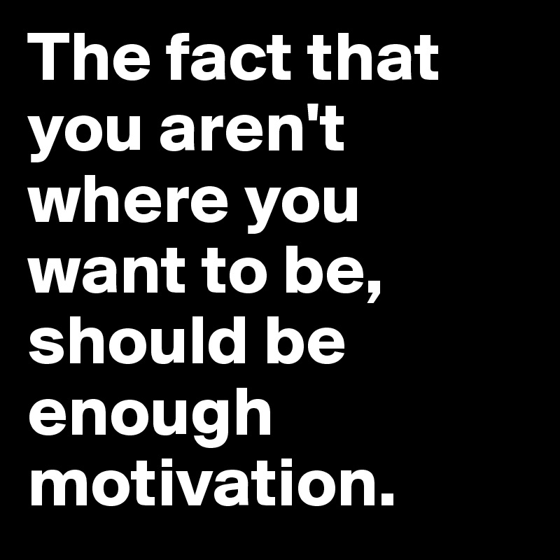 The fact that you aren't where you want to be, should be enough motivation.
