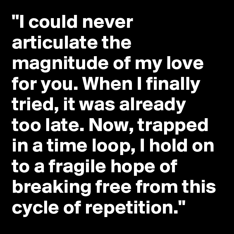 "I could never articulate the magnitude of my love for you. When I finally tried, it was already too late. Now, trapped in a time loop, I hold on to a fragile hope of breaking free from this cycle of repetition."