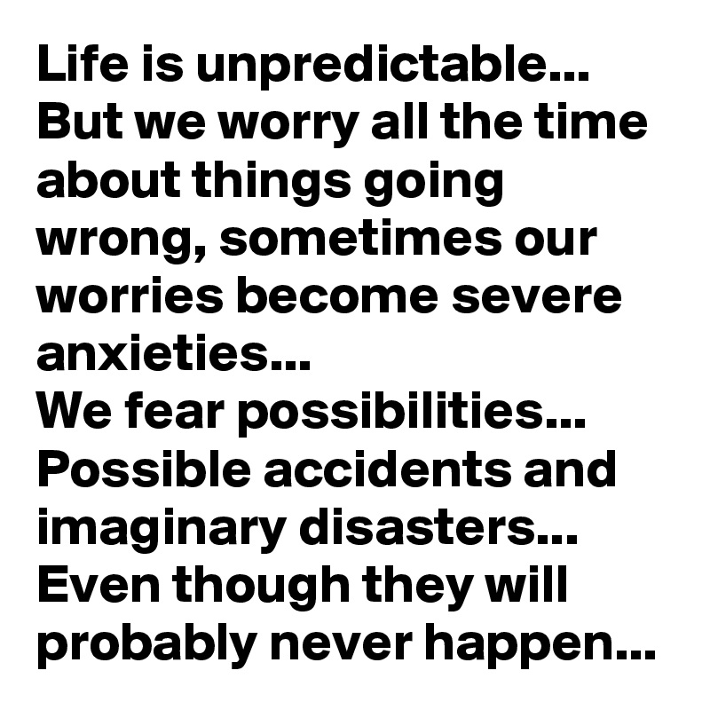 Life is unpredictable...
But we worry all the time about things going wrong, sometimes our worries become severe anxieties...
We fear possibilities...
Possible accidents and imaginary disasters...
Even though they will probably never happen...