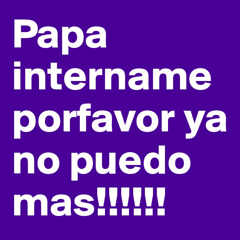 Papa intername porfavor ya no puedo mas!!!!!!