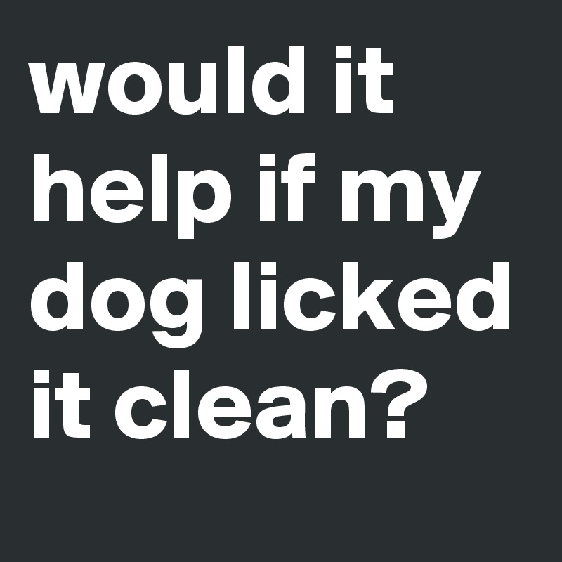 would it help if my dog licked it clean? 