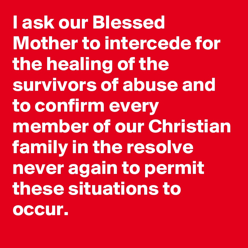 I ask our Blessed Mother to intercede for the healing of the survivors of abuse and to confirm every member of our Christian family in the resolve never again to permit these situations to occur.