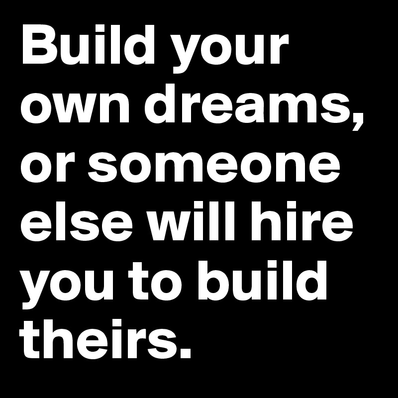 BUILD YOUR LIFE OR SOMEONE ELSE WILL HIRE YOU TO BUILD THEIRS
