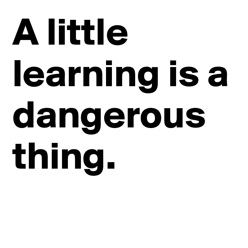 A little learning is a dangerous thing. 
