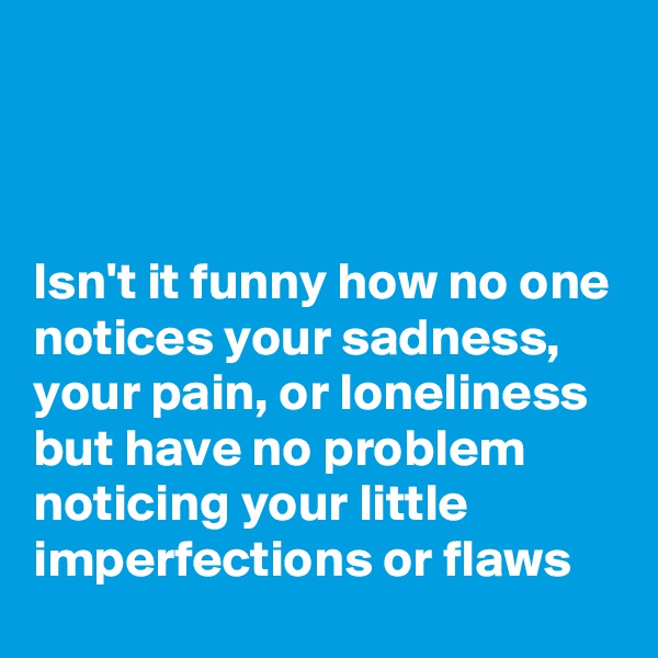 



Isn't it funny how no one notices your sadness, your pain, or loneliness but have no problem noticing your little imperfections or flaws