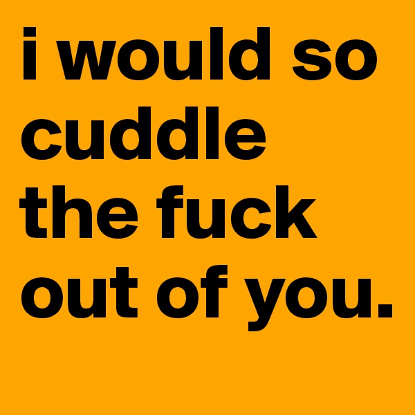 i would so cuddle the fuck out of you.