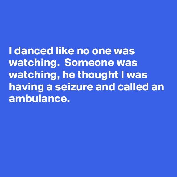 


I danced like no one was watching.  Someone was watching, he thought I was having a seizure and called an ambulance.




