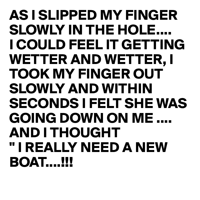 AS I SLIPPED MY FINGER SLOWLY IN THE HOLE....
I COULD FEEL IT GETTING WETTER AND WETTER, I TOOK MY FINGER OUT SLOWLY AND WITHIN SECONDS I FELT SHE WAS GOING DOWN ON ME .... 
AND I THOUGHT
" I REALLY NEED A NEW   BOAT....!!! 
        