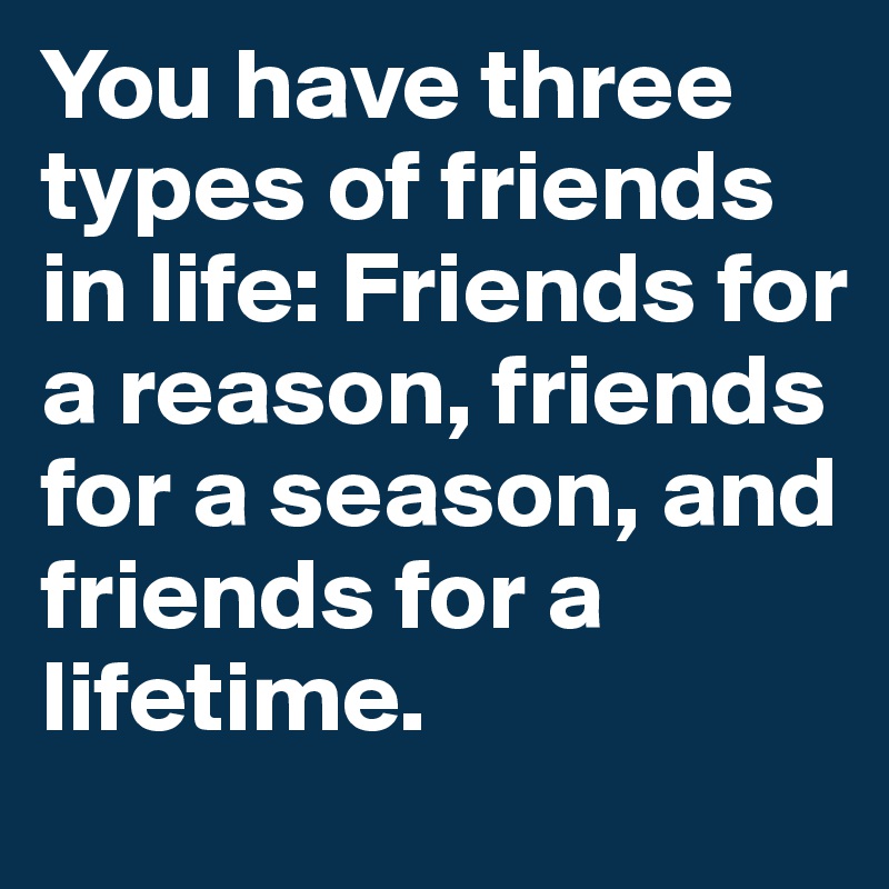 You have three types of friends in life: Friends for a reason, friends for a season, and friends for a lifetime.