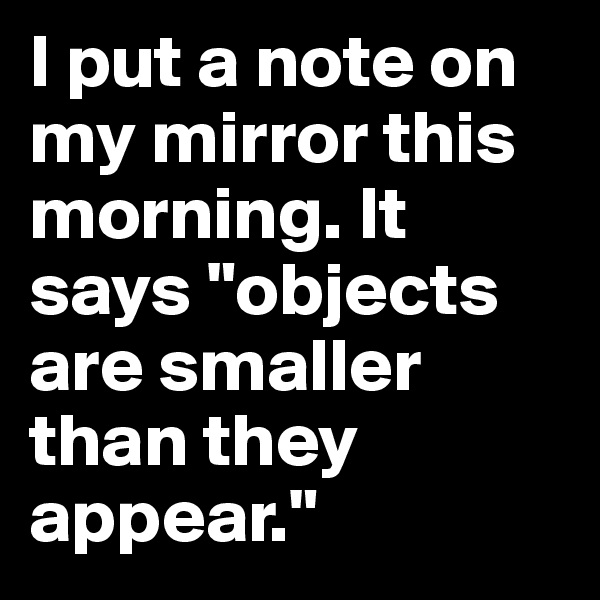 I put a note on my mirror this morning. It says "objects are smaller than they appear."