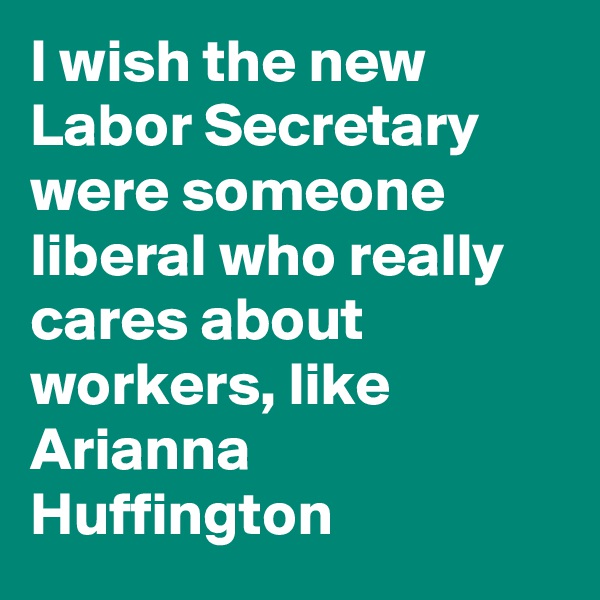 I wish the new Labor Secretary were someone liberal who really cares about workers, like Arianna Huffington